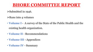 BHORE COMMITTEE REPORT
Submitted in 1946.
Runs into 4 volumes
• Volume I - A survey of the State of the Public Health and the
existing health organization.
• Volume II - Recommendations
• Volume III - Appendices
• Volume IV - Summary
 