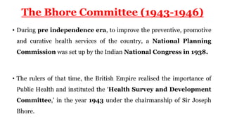The Bhore Committee (1943-1946)
• During pre independence era, to improve the preventive, promotive
and curative health services of the country, a National Planning
Commission was set up by the Indian National Congress in 1938.
• The rulers of that time, the British Empire realised the importance of
Public Health and instituted the ‘Health Survey and Development
Committee,’ in the year 1943 under the chairmanship of Sir Joseph
Bhore.
 