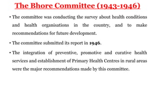 The Bhore Committee (1943-1946)
• The committee was conducting the survey about health conditions
and health organisations in the country, and to make
recommendations for future development.
• The committee submitted its report in 1946.
• The integration of preventive, promotive and curative health
services and establishment of Primary Health Centres in rural areas
were the major recommendations made by this committee.
 