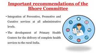 Important recommendations of the
Bhore Committee
• Integration of Preventive, Promotive and
Curative services at all administrative
levels.
• The development of Primary Health
Centres for the delivery of complete health
services to the rural India.
 