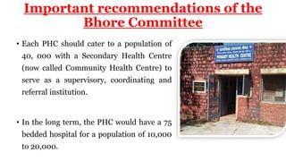 • Each PHC should cater to a population of
40, 000 with a Secondary Health Centre
(now called Community Health Centre) to
serve as a supervisory, coordinating and
referral institution.
• In the long term, the PHC would have a 75
bedded hospital for a population of 10,000
to 20,000.
Important recommendations of the
Bhore Committee
 