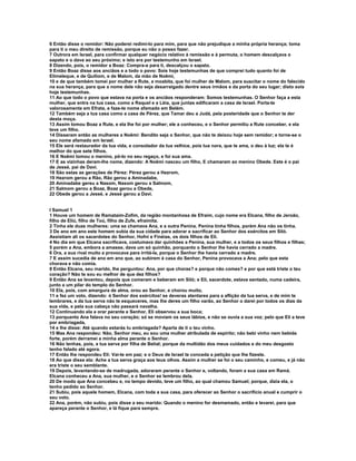6 Então disse o remidor: Não poderei redimi-lo para mim, para que não prejudique a minha própria herança; toma 
para ti o meu direito de remissão, porque eu não o posso fazer. 
7 Outrora em Israel, para confirmar qualquer negócio relativo à remissão e à permuta, o homem descalçava o 
sapato e o dava ao seu próximo; e isto era por testemunho em Israel. 
8 Dizendo, pois, o remidor a Boaz: Compra-a para ti, descalçou o sapato. 
9 Então Boaz disse aos anciãos e a todo o povo: Sois hoje testemunhas de que comprei tudo quanto foi de 
Elimeleque, e de Quiliom, e de Malom, da mão de Noêmi, 
10 e de que também tomei por mulher a Rute, a moabita, que foi mulher de Malom, para suscitar o nome do falecido 
na sua herança, para que a nome dele não seja desarraigado dentre seus irmãos e da porta do seu lugar; disto sois 
hoje testemunhas. 
11 Ao que todo o povo que estava na porta e os anciãos responderam: Somos testemunhas. O Senhor faça a esta 
mulher, que entra na tua casa, como a Raquel e a Léia, que juntas edificaram a casa de Israel. Porta-te 
valorosamente em Efrata, e faze-te nome afamado em Belém. 
12 Também seja a tua casa como a casa de Pérez, que Tamar deu a Judá, pela posteridade que o Senhor te der 
desta moça. 
13 Assim tomou Boaz a Rute, e ela lhe foi por mulher; ele a conheceu, e o Senhor permitiu a Rute conceber, e ela 
teve um filho. 
14 Disseram então as mulheres a Noêmi: Bendito seja o Senhor, que não te deixou hoje sem remidor; e torne-se o 
seu nome afamado em Israel. 
15 Ele será restaurador da tua vida, e consolador da tua velhice, pois tua nora, que te ama, o deu à luz; ela te é 
melhor do que sete filhos. 
16 E Noêmi tomou o menino, pô-lo no seu regaço, e foi sua ama. 
17 E as vizinhas deram-lhe nome, dizendo: A Noêmi nasceu um filho, E chamaram ao menino Obede. Este é o pai 
de Jessé, pai de Davi. 
18 São estas as gerações de Pérez: Pérez gerou a Hezrom, 
19 Hezrom gerou a Rão, Rão gerou a Aminadabe, 
20 Aminadabe gereu a Nasom, Nasom gerou a Salmom, 
21 Salmom gerou a Boaz, Boaz gerou a Obede, 
22 Obede gerou a Jessé, e Jessé gerou a Davi. 
I Samuel 1 
1 Houve um homem de Ramataim-Zofim, da região montanhosa de Efraim, cujo nome era Elcana, filho de Jeroão, 
filho de Eliú, filho de Toú, filho de Zufe, efraimita. 
2 Tinha ele duas mulheres: uma se chamava Ana, e a outra Penina. Penina tinha filhos, porém Ana não os tinha. 
3 De ano em ano este homem subia da sua cidade para adorar e sacrificar ao Senhor dos exércitos em Siló. 
Assistiam ali os sacerdotes do Senhor, Hofni e Finéias, os dois filhos de Eli. 
4 No dia em que Elcana sacrificava, costumava dar quinhões a Penina, sua mulher, e a todos os seus filhos e filhas; 
5 porém a Ana, embora a amasse, dava um só quinhão, porquanto o Senhor lhe havia cerrado a madre. 
6 Ora, a sua rival muito a provocava para irritá-la, porque o Senhor lhe havia cerrado a madre. 
7 E assim sucedia de ano em ano que, ao subirem à casa do Senhor, Penina provocava a Ana; pelo que esta 
chorava e não comia. 
8 Então Elcana, seu marido, lhe perguntou: Ana, por que choras? e porque não comes? e por que está triste o teu 
coração? Não te sou eu melhor de que dez filhos? 
9 Então Ana se levantou, depois que comeram e beberam em Siló; e Eli, sacerdote, estava sentado, numa cadeira, 
junto a um pilar do templo do Senhor. 
10 Ela, pois, com amargura de alma, orou ao Senhor, e chorou muito, 
11 e fez um voto, dizendo: ó Senhor dos exércitos! se deveras atentares para a aflição da tua serva, e de mim te 
lembrares, e da tua serva não te esqueceres, mas lhe deres um filho varão, ao Senhor o darei por todos os dias da 
sua vida, e pela sua cabeça não passará navalha. 
12 Continuando ela a orar perante e Senhor, Eli observou a sua boca; 
13 porquanto Ana falava no seu coração; só se moviam os seus lábios, e não se ouvia a sua voz; pelo que Eli a teve 
por embriagada, 
14 e lhe disse: Até quando estarás tu embriagada? Aparta de ti o teu vinho. 
15 Mas Ana respondeu: Não, Senhor meu, eu sou uma mulher atribulada de espírito; não bebi vinho nem bebida 
forte, porém derramei a minha alma perante o Senhor. 
16 Não tenhas, pois, a tua serva por filha de Belial; porque da multidão dos meus cuidados e do meu desgosto 
tenho falado até agora. 
17 Então lhe respondeu Eli: Vai-te em paz; e o Deus de Israel te conceda a petição que lhe fizeste. 
18 Ao que disse ela: Ache a tua serva graça aos teus olhos. Assim a mulher se foi o seu caminho, e comeu, e já não 
era triste o seu semblante. 
19 Depois, levantando-se de madrugada, adoraram perante o Senhor e, voltando, foram a sua casa em Ramá. 
Elcana conheceu a Ana, sua mulher, e o Senhor se lembrou dela. 
20 De modo que Ana concebeu e, no tempo devido, teve um filho, ao qual chamou Samuel; porque, dizia ela, o 
tenho pedido ao Senhor. 
21 Subiu, pois aquele homem, Elcana, com toda a sua casa, para oferecer ao Senhor o sacrifício anual e cumprir o 
seu voto. 
22 Ana, porém, não subiu, pois disse a seu marido: Quando o menino for desmamado, então e levarei, para que 
apareça perante o Senhor, e lá fique para sempre. 
 