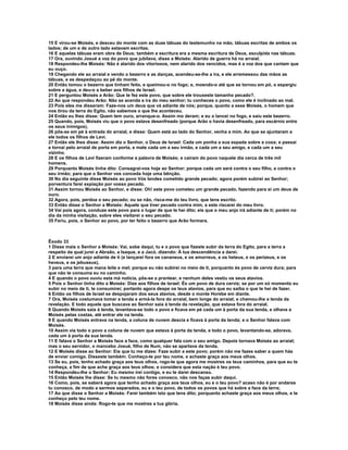 15 E virou-se Moisés, e desceu do monte com as duas tábuas do testemunho na mão, tábuas escritas de ambos os 
lados; de um e de outro lado estavam escritas. 
16 E aquelas tábuas eram obra de Deus; também a escritura era a mesma escritura de Deus, esculpida nas tábuas. 
17 Ora, ouvindo Josué a voz do povo que jubilava, disse a Moisés: Alarido de guerra há no arraial. 
18 Respondeu-lhe Moisés: Não é alarido dos vitoriosos, nem alarido dos vencidos, mas é a voz dos que cantam que 
eu ouço. 
19 Chegando ele ao arraial e vendo o bezerro e as danças, acendeu-se-lhe a ira, e ele arremessou das mãos as 
tábuas, e as despedaçou ao pé do monte. 
20 Então tomou o bezerro que tinham feito, e queimou-o no fogo; e, moendo-o até que se tornou em pó, o espargiu 
sobre a água, e deu-o a beber aos filhos de Israel. 
21 E perguntou Moisés a Arão: Que te fez este povo, que sobre ele trouxeste tamanho pecado?. 
22 Ao que respondeu Arão: Não se acenda a ira do meu senhor; tu conheces o povo, como ele é inclinado ao mal. 
23 Pois eles me disseram: Faze-nos um deus que vá adiante de nós; porque, quanto a esse Moisés, o homem que 
nos tirou da terra do Egito, não sabemos o que lhe aconteceu. 
24 Então eu lhes disse: Quem tem ouro, arranque-o. Assim mo deram; e eu o lancei no fogo, e saiu este bezerro. 
25 Quando, pois, Moisés viu que o povo estava desenfreado (porque Arão o havia desenfreado, para escárnio entre 
os seus inimigos), 
26 pôs-se em pé à entrada do arraial, e disse: Quem está ao lado do Senhor, venha a mim. Ao que se ajuntaram a 
ele todos os filhos de Levi. 
27 Então ele lhes disse: Assim diz o Senhor, o Deus de Israel: Cada um ponha a sua espada sobre a coxa; e passai 
e tornai pelo arraial de porta em porta, e mate cada um a seu irmão, e cada um a seu amigo, e cada um a seu 
vizinho. 
28 E os filhos de Levi fizeram conforme a palavra de Moisés; e caíram do povo naquele dia cerca de três mil 
homens. 
29 Porquanto Moisés tinha dito: Consagrai-vos hoje ao Senhor; porque cada um será contra o seu filho, e contra o 
seu irmão; para que o Senhor vos conceda hoje uma bênção. 
30 No dia seguinte disse Moisés ao povo Vós tendes cometido grande pecado; agora porém subirei ao Senhor; 
porventura farei expiação por vosso pecado. 
31 Assim tornou Moisés ao Senhor, e disse: Oh! este povo cometeu um grande pecado, fazendo para si um deus de 
ouro. 
32 Agora, pois, perdoa o seu pecado; ou se não, risca-me do teu livro, que tens escrito. 
33 Então disse o Senhor a Moisés: Aquele que tiver pecado contra mim, a este riscarei do meu livro. 
34 Vai pois agora, conduze este povo para o lugar de que te hei dito; eis que o meu anjo irá adiante de ti; porém no 
dia da minha visitação, sobre eles visitarei o seu pecado. 
35 Feriu, pois, o Senhor ao povo, por ter feito o bezerro que Arão formara. 
Êxodo 33 
1 Disse mais o Senhor a Moisés: Vai, sobe daqui, tu e o povo que fizeste subir da terra do Egito, para a terra a 
respeito da qual jurei a Abraão, a Isaque, e a Jacó, dizendo: À tua descendência a darei. 
2 E enviarei um anjo adiante de ti (e lançarei fora os cananeus, e os amorreus, e os heteus, e os perizeus, e os 
heveus, e os jebuseus), 
3 para uma terra que mana leite e mel; porque eu não subirei no meio de ti, porquanto és povo de cerviz dura; para 
que não te consuma eu no caminho. 
4 E quando o povo ouviu esta má notícia, pôs-se a prantear, e nenhum deles vestiu os seus atavios. 
5 Pois o Senhor tinha dito a Moisés: Dize aos filhos de Israel: És um povo de dura cerviz; se por um só momento eu 
subir no meio de ti, te consumirei; portanto agora despe os teus atavios, para que eu saiba o que te hei de fazer. 
6 Então os filhos de Israel se despojaram dos seus atavios, desde o monte Horebe em diante. 
7 Ora, Moisés costumava tomar a tenda e armá-la fora do arraial, bem longe do arraial; e chamou-lhe a tenda da 
revelação. E todo aquele que buscava ao Senhor saía à tenda da revelação, que estava fora do arraial. 
8 Quando Moisés saía à tenda, levantava-se todo o povo e ficava em pé cada um à porta da sua tenda, e olhava a 
Moisés pelas costas, até entrar ele na tenda. 
9 E quando Moisés entrava na tenda, a coluna de nuvem descia e ficava à porta da tenda; e o Senhor falava com 
Moisés. 
10 Assim via todo o povo a coluna de nuvem que estava à porta da tenda, e todo o povo, levantando-se, adorava, 
cada um à porta da sua tenda. 
11 E falava o Senhor a Moisés face a face, como qualquer fala com o seu amigo. Depois tornava Moisés ao arraial; 
mas o seu servidor, o mancebo Josué, filho de Num, não se apartava da tenda. 
12 E Moisés disse ao Senhor: Eis que tu me dizes: Faze subir a este povo; porém não me fazes saber a quem hás 
de enviar comigo. Disseste também: Conheço-te por teu nome, e achaste graça aos meus olhos. 
13 Se eu, pois, tenho achado graça aos teus olhos, rogo-te que agora me mostres os teus caminhos, para que eu te 
conheça, a fim de que ache graça aos teus olhos; e considera que esta nação é teu povo. 
14 Respondeu-lhe o Senhor: Eu mesmo irei contigo, e eu te darei descanso. 
15 Então Moisés lhe disse: Se tu mesmo não fores conosco, não nos faças subir daqui. 
16 Como, pois, se saberá agora que tenho achado graça aos teus olhos, eu e o teu povo? acaso não é por andares 
tu conosco, de modo a sermos separados, eu e o teu povo, de todos os povos que há sobre a face da terra; 
17 Ao que disse o Senhor a Moisés: Farei também isto que tens dito; porquanto achaste graça aos meus olhos, e te 
conheço pelo teu nome. 
18 Moisés disse ainda: Rogo-te que me mostres a tua glória. 
 