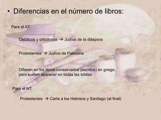 • Diferencias en el número de libros:
Para el AT:
Católicos y ortodoxos  Judíos de la diáspora
Protestantes  Judíos de Palestina
Difieren en los libros conservados (escritos) en griego,
pero suelen aparecer en todas las biblias
Para el NT:
Protestantes  Carta a los Hebreos y Santiago (al final)
 