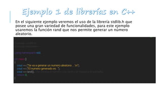 En el siguiente ejemplo veremos el uso de la librería stdlib.h que
posee una gran variedad de funcionalidades, para este ejemplo
usaremos la función rand que nos permite generar un número
aleatorio.
 