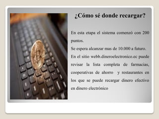 ¿Cómo sé donde recargar?
En esta etapa el sistema comenzó con 200
puntos.
Se espera alcanzar mas de 10.000 a futuro.
En el sitio webb.dineroelectronico.ec puede
revisar la lista completa de farmacias,
cooperativas de ahorro y restaurantes en
los que se puede recargar dinero efectivo
en dinero electrónico
 