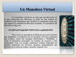 Un Monedero Virtual
Un monedero virtual no es más que una dirección en
la que almacenar tus Bitcoins, se trata de una cadena de
caracteres que tendremos que facilitar al comprador para que
nos ingrese la cantidad de Bitcoins acordada. Un monedero de
Bitcoins es algo así:
1EGBfNmfNMgRJBCPtHWU8Sy1xqHkhHr9fM
Para crear un monedero de Bitcoins tan solo tenemos
que dirigirnos a cualquiera de los muchos servicios gratuitos
que existen, como por ejemplo Blockchain o WalletBit, y
crear el monedero asociando un nombre de usuario y una
contraseña. Una vez creado, podremos realizar depósitos en
nuestro monedero de diversas maneras (dependiendo del
servicio en sí, país de origen, moneda original, etc).
 