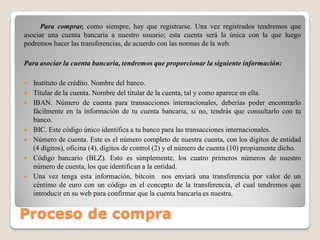 Proceso de compra
Para comprar, como siempre, hay que registrarse. Una vez registrados tendremos que
asociar una cuenta bancaria a nuestro usuario; esta cuenta será la única con la que luego
podremos hacer las transferencias, de acuerdo con las normas de la web.
Para asociar la cuenta bancaria, tendremos que proporcionar la siguiente información:
 Instituto de crédito. Nombre del banco.
 Titular de la cuenta. Nombre del titular de la cuenta, tal y como aparece en ella.
 IBAN. Número de cuenta para transacciones internacionales, deberías poder encontrarlo
fácilmente en la información de tu cuenta bancaria, si no, tendrás que consultarlo con tu
banco.
 BIC. Este código único identifica a tu banco para las transacciones internacionales.
 Número de cuenta. Este es el número completo de nuestra cuenta, con los dígitos de entidad
(4 dígitos), oficina (4), dígitos de control (2) y el número de cuenta (10) propiamente dicho.
 Código bancario (BLZ). Esto es simplemente, los cuatro primeros números de nuestro
número de cuenta, los que identifican a la entidad.
 Una vez tenga esta información, bitcoin nos enviará una transferencia por valor de un
céntimo de euro con un código en el concepto de la transferencia, el cual tendremos que
introducir en su web para confirmar que la cuenta bancaria es nuestra.
 