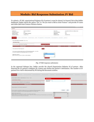 Module: Bid Response Submission JV Bid
To submit a JV bid, organizational bolpatra ID of partner/s must be shared. In General Tab of the bidder
dashboard, bidder selects the option “Yes” in “Do you want to Bid as Joint Venture” and provide JV name
and clicks Add Joint Venture Partners button.
Fig: JV Bid response submission
In the appeared dialogue box, bidder provide the shared Organization Bolpatra Id of partner. After
Entering the JV partner/s Bolpatra ID, system auto fetches the partner’s information. The number of JV
partners for a bid is determined by PE during bid document creation.
 
