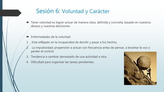 Sesión 6: Voluntad y Carácter
 Tener voluntad es lograr actuar de manera clara, definida y concreta, basado en nuestros
deseos y nuestras decisiones.
 Enfermedades de la voluntad
1. Está reflejado en la incapacidad de decidir y pasar a los hechos.
2. La impulsividad; propensión a actuar con frecuencia antes de pensar, a levantar la voz o
perder el control.
3. Tendencia a cambiar demasiado de una actividad a otra.
4. Dificultad para organizar las tareas pendientes.
 