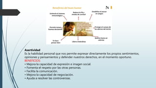 Asertividad
Es la habilidad personal que nos permite expresar directamente los propios sentimientos,
opiniones y pensamientos y defender nuestros derechos, en el momento oportuno.
BENEFICIOS:
• Mejora la capacidad de expresión e imagen social.
• Fomenta el respeto por las otras personas.
• Facilita la comunicación.
• Mejora la capacidad de negociación.
• Ayuda a resolver las controversias.
 