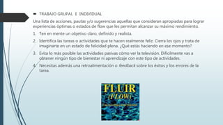  TRABAJO GRUPAL E INDIVIDUAL
Una lista de acciones, pautas y/o sugerencias aquellas que consideran apropiadas para lograr
experiencias óptimas o estados de flow que les permitan alcanzar su máximo rendimiento.
1. Ten en mente un objetivo claro, definido y realista.
2. Identifica las tareas o actividades que te hacen realmente feliz. Cierra los ojos y trata de
imaginarte en un estado de felicidad plena. ¿Qué estás haciendo en ese momento?
3. Evita lo más posible las actividades pasivas cómo ver la televisión. Difícilmente vas a
obtener ningún tipo de bienestar ni aprendizaje con este tipo de actividades.
4. Necesitas además una retroalimentación o feedback sobre los éxitos y los errores de la
tarea.
 