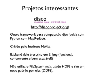 Projetos interessantes
Outro framework para computação distribuída com
Python com MapReduce.
Criado pelo Instituto Nokia.
Backend dele é escrito em Erlang (funcional,
concorrente e bem escalável!)
Não utiliza o FileSystem mais usado HDFS e sim um
novo padrão por eles (DDFS).
http://discoproject.org/
 