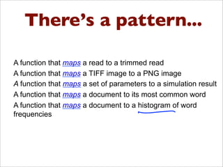 There’s a pattern...
There’s a pattern here….
•  A function that maps a read to a trimmed read
•  A function that maps a TIFF image to a PNG image
•  A function that maps a set of parameters to a simulation result
•  A function that maps a document to its most common word
•  A function that maps a document to a histogram of word
frequencies
 
