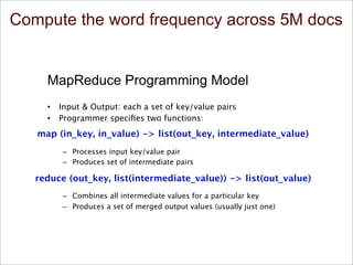 Compute the word frequency across 5M docs
5/15/13 Bill Howe, eScience Institute 12
MapReduce Programming Model
•  Input & Output: each a set of key/value pairs
•  Programmer speciﬁes two functions:
–  Processes input key/value pair
–  Produces set of intermediate pairs

–  Combines all intermediate values for a particular key
–  Produces a set of merged output values (usually just one)
map (in_key, in_value) -> list(out_key, intermediate_value)
reduce (out_key, list(intermediate_value)) -> list(out_value)
Inspired by primitives from functional programming
languages such as Lisp, Scheme, and Haskell
slide source: Google, Inc.
 