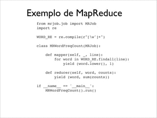 Exemplo de MapReduce
from mrjob.job import MRJob
import re
WORD_RE = re.compile(r"[w']+")
class MRWordFreqCount(MRJob):
def mapper(self, _, line):
for word in WORD_RE.findall(line):
yield (word.lower(), 1)
def reducer(self, word, counts):
yield (word, sum(counts))
if __name__ == '__main__':
MRWordFreqCount().run()
 