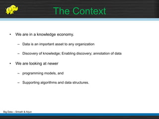 Big Data – Srinath & Arjun
• We are in a knowledge economy.
– Data is an important asset to any organization
– Discovery of knowledge; Enabling discovery; annotation of data
• We are looking at newer
– programming models, and
– Supporting algorithms and data structures.
The Context
 