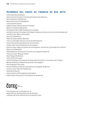 Participantes en la elaboración de este informe106
MIEMBROS DEL GRUPO DE TRABAJO DE BIG DATA
Carlos Alba (ArcelorMittal)
Antonio Aracil (Fundació Univerisitat-Empresa de València)
Silvia Cabanillas (Telefónica)
María Cinta Coronel (CaixaBank)
Julia Company (Ivace)
Isabela Crespo (Gómez-Acebo & Pombo)
Beatriz Crisóstomo (Iberdrola)
Christophe Cubat (TMC Employenerus España)
Andrés Fernández (Consejería de Empleo, Empresa y Comercio de la Junta de Andalucía)
José Mª Fuster (Banco Santander)
Elena Gil (Telefónica)
Pablo González Muñoz (Deloitte)
José Luis González Sánchez (Junta de Extremadura)
Javier Herrera (Tecnalia Research & Innovation)
Joseba Laka (Tecnalia Research & Innovation)
Antonio López (Agencia Canaria de Investigación, Innovación y Sociedad de la Inform.)
Álvaro Luna (Deloitte)
Rafael Martínez (Instituto de Fomento de la Región de Murcia)
Francisco Javier Mínguez (Ivace)
Raúl Ortega (Telefónica)
Carlos Ortíz (Ferrovial)
Ernesto Rodríguez (Consejería de Desarrollo Económico e Innovación de La Rioja)
Manuel Rodríguez (Aditech Corporación Tecnológica)
Pilar Rodríguez (Ferrovial)
Antonio Romero (Instituto de Fomento de la Región de Murcia)
Antonio Javier Sánchez (Telefónica)
David Sanz (Everis)
Carlos Severino (PricewaterhouseCoopers)
Fabián Varas (Corporación Tecnológica de Andalucía)
Este proyecto se ha realizado con el
apoyo técnico del Departamento de Estudios
y Gestión del Conocimiento de la Fundación Cotec.
 