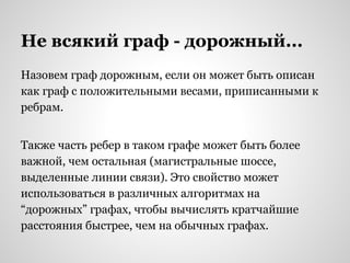 Не всякий граф - дорожный...
Назовем граф дорожным, если он может быть описан
как граф с положительными весами, приписанными к
ребрам.
Также часть ребер в таком графе может быть более
важной, чем остальная (магистральные шоссе,
выделенные линии связи). Это свойство может
использоваться в различных алгоритмах на
“дорожных” графах, чтобы вычислять кратчайшие
расстояния быстрее, чем на обычных графах.
 
