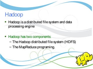 Hadoop
Hadoop isadistributed filesystem and data
processing engine
Hadoop hastwo components:
– TheHadoop distributed filesystem (HDFS)
– TheMapReduceprograming.
 