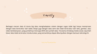 Variety
Berbagai macam data di dunia big data menghadapkan sistem dengan tugas tidak lagi hanya memproses
dengan data terstruktur dari tabel, tetapi juga dengan data semi dan tidak terstruktur dari teks, gambar, atau
video berkelanjutan, yang jumlahnya mencapai 85% dari jumlah data. Terutama di bidang media sosial, sejumlah
besar data tidak terstruktur terakumulasi, yang semantiknya dapat dikumpulkan dengan bantuan teknologi AI.
 