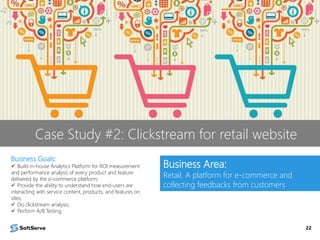 22
Business Goals:
 Build in-house Analytics Platform for ROI measurement
and performance analysis of every product and feature
delivered by the e-commerce platform;
 Provide the ability to understand how end-users are
interacting with service content, products, and features on
sites;
 Do clickstream analysis;
 Perform A/B Testing
Business Area:
Retail. A platform for e-commerce and
collecting feedbacks from customers
Case Study #2: Clickstream for retail website
 