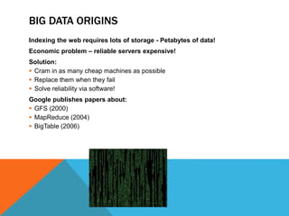 BIG DATA ORIGINS 
Indexing the web requires lots of storage - Petabytes of data! 
Economic problem – reliable servers expensive! 
Solution: 
 Cram in as many cheap machines as possible 
 Replace them when they fail 
 Solve reliability via software! 
Google publishes papers about: 
 GFS (2000) 
 MapReduce (2004) 
 BigTable (2006) 
 