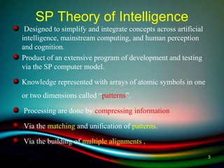 SP Theory of Intelligence
Designed to simplify and integrate concepts across artificial
intelligence, mainstream computing, and human perception
and cognition.
Product of an extensive program of development and testing
via the SP computer model.
Knowledge represented with arrays of atomic symbols in one
or two dimensions called “patterns”.
Processing are done by compressing information
Via the matching and unification of patterns.
Via the building of multiple alignments .
5
 