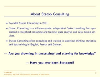About Statoo Consulting
• Founded Statoo Consulting in 2001.
• Statoo Consulting is a software-vendor independent Swiss consulting ﬁrm spe-
cialised in statistical consulting and training, data analysis and data mining ser-
vices.
• Statoo Consulting oﬀers consulting and training in statistical thinking, statistics
and data mining in English, French and German.
Are you drowning in uncertainty and starving for knowledge?
Have you ever been Statooed?
Copyright c 2001–2014, Statoo Consulting, Switzerland. All rights reserved.
3
 