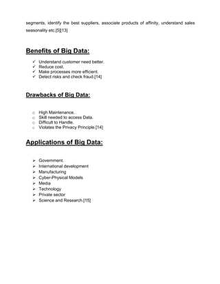 segments, identify the best suppliers, associate products of affinity, understand sales
seasonality etc.[5][13]
Benefits of Big Data:
 Understand customer need better.
 Reduce cost.
 Make processes more efficient.
 Detect risks and check fraud.[14]
Drawbacks of Big Data:
o High Maintenance.
o Skill needed to access Data.
o Difficult to Handle.
o Violates the Privacy Principle.[14]
Applications of Big Data:
 Government.
 International development
 Manufacturing
 Cyber-Physical Models
 Media
 Technology
 Private sector
 Science and Research.[15]
 