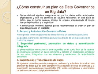 ¿Cómo construir un plan de Data Governance
en Big data?
 Gobernabilidad significa asegurarse de que los datos estén autorizados,
organizados y con los permisos de usuario necesarios en una base de
datos, con el menor número posible de errores, manteniendo al mismo
tiempo la privacidad y la seguridad
 A continuación veremos algunos pasos recomendados al crear un plan de
Data Governance en Big Data:
1. Acceso y Autorización Granular a Datos
No se puede tener un gobierno de datos efectivo sin controles granulares.
Se pueden lograr estos controles granulares a través de las expresiones de
control de acceso
2. Seguridad perimetral, protección de datos y autenticación
integrada
La gobernabilidad no ocurre sin una seguridad en el punto final de la cadena.
Es importante construir un buen perímetro y colocar un cortafuegos alrededor
de los datos, integrados con los sistemas y estándares de autenticación
existentes
3. Encriptación y Tokenización de Datos
El siguiente paso después de proteger el perímetro y autenticar todo el acceso
granular de datos que se está otorgando es asegúrese de que los archivos y la
información personalmente identificable (PII) estén encriptados y tokenizados
de extremo a extremo del pipeline de datos.
 