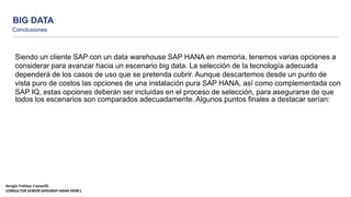 BIG DATA
Conclusiones
Sergio Fabian Cannelli
CONSULTOR SENIOR SAP(ABAP-HANA-FIORI )
Siendo un cliente SAP con un data warehouse SAP HANA en memoria, tenemos varias opciones a
considerar para avanzar hacia un escenario big data. La selección de la tecnología adecuada
dependerá de los casos de uso que se pretenda cubrir. Aunque descartemos desde un punto de
vista puro de costos las opciones de una instalación pura SAP HANA, así como complementada con
SAP IQ, estas opciones deberán ser incluidas en el proceso de selección, para asegurarse de que
todos los escenarios son comparados adecuadamente. Algunos puntos finales a destacar serían:
 