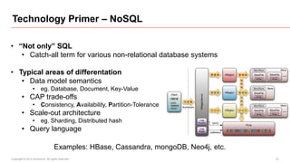 Technology Primer – NoSQL

• “Not only” SQL
   • Catch-all term for various non-relational database systems

• Typical areas of differentation
   • Data model semantics
                 • eg. Database, Document, Key-Value
        • CAP trade-offs
                 • Consistency, Availability, Partition-Tolerance
        • Scale-out architecture
                 • eg. Sharding, Distributed hash
        • Query language

                                  Examples: HBase, Cassandra, mongoDB, Neo4j, etc.
Copyright © 2012 Accenture All rights reserved.                                      15
 