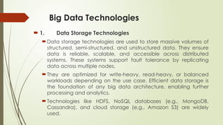 Big Data Technologies
 1. Data Storage Technologies
Data storage technologies are used to store massive volumes of
structured, semi-structured, and unstructured data. They ensure
data is reliable, scalable, and accessible across distributed
systems. These systems support fault tolerance by replicating
data across multiple nodes.
They are optimized for write-heavy, read-heavy, or balanced
workloads depending on the use case. Efficient data storage is
the foundation of any big data architecture, enabling further
processing and analytics.
Technologies like HDFS, NoSQL databases (e.g., MongoDB,
Cassandra), and cloud storage (e.g., Amazon S3) are widely
used.
 