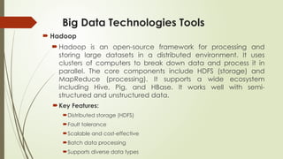 Big Data Technologies Tools
 Hadoop
 Hadoop is an open-source framework for processing and
storing large datasets in a distributed environment. It uses
clusters of computers to break down data and process it in
parallel. The core components include HDFS (storage) and
MapReduce (processing). It supports a wide ecosystem
including Hive, Pig, and HBase. It works well with semi-
structured and unstructured data.
Key Features:
Distributed storage (HDFS)
Fault tolerance
Scalable and cost-effective
Batch data processing
Supports diverse data types
 