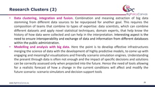 29www.BigPolicyCanvas.eu
Research Clusters (2)
• Data clustering, integration and fusion. Combination and meaning extraction of big data
stemming from different data sources to be repurposed for another goal. This requires the
composition of teams that combine to types of expertise: data scientists, which can combine
different datasets and apply novel statistical techniques; domain experts, that help know the
history of how data were collected and can help in the interpretation. Interesting aspect is the
need to ensure interoperability and exchange of data and information from different databases
within the public administration.
• Modelling and analysis with big data. Here the point is to develop effective infrastructures
merging the science of data with the development of highly predictive models, to come up with
engaging and meaningful visualizations and friendly scenario simulation engines. Understanding
the present through data is often not enough and the impact of specific decisions and solutions
can be correctly assessed only when projected into the future. Hence the need of tools allowing
for a realistic forecast of how a change in the current conditions will affect and modify the
future scenario: scenario simulators and decision support tools
 