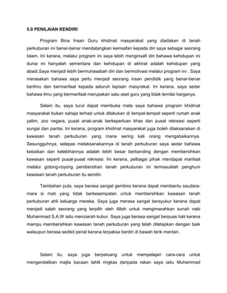 5.0 PENILAIAN KENDIRI
Program Bina Insan Guru khidmat masyarakat yang diadakan di tanah
perkuburan ini benar-benar mendatangkan keinsafan kepada diri saya sebagai seorang
Islam. Ini kerana, melalui program ini saya lebih menginsafi diri bahawa kehidupan ini
dunia ini hanyalah sementara dan kehidupan di akhirat adalah kehidupan yang
abadi.Saya menjadi lebih bermuhasabah diri dan bermotivasi melalui program ini . Saya
merasakan bahawa saya perlu menjadi seorang insan pendidik yang benar-benar
berilmu dan bermanfaat kepada seluruh lapisan masyrakat. Ini kerana, saya sedar
bahawa ilmu yang bermanfaat merupakan satu aset guru yang tidak ternilai harganya.
Selain itu, saya turut dapat membuka mata saya bahawa program khidmat
masyarakat bukan sahaja terhad untuk dilakukan di tempat-tempat seperti rumah anak
yatim, zoo negara, pusat anak-anak berkeperluan khas dan pusat rekreasi seperti
sungai dan pantai. Ini kerana, program khidmat masyarakat juga boleh dilaksanakan di
kawasan

tanah

perkuburan

yang

mana

sering

kali

orang

mengabaikannya.

Sesungguhnya, selepas melaksanakannya di tanah perkuburan saya sedar bahawa
kebaikan dan kelebihannya adalah lebih besar berbanding dengan membersihkan
kawasan seperti pusat-pusat rekreasi. Ini kerana, pelbagai pihak mendapat manfaat
melalui gotong-royong pembersihan tanah perkuburan ini termasuklah penghuni
kawasan tanah perkuburan itu sendiri.
Tambahan pula, saya berasa sangat gembira kerana dapat membantu saudaramara si mati yang tidak berkesempatan untuk membersihkan kawasan tanah
perkuburan ahli keluarga mereka. Saya juga merasa sangat bersyukur kerana dapat
menjadi salah seorang yang terpilih oleh Allah untuk mengimarahkan sunah nabi
Muhammad S.A.W iaitu menziarah kubur. Saya juga berasa sangat berpuas hati kerana
mampu membersihkan kawasan tanah perkuburan yang telah ditetapkan dengan baik
walaupun berasa sedikit penat kerana terpaksa berdiri di bawah terik mentari.

Selain

itu,

saya

juga

berpeluang

untuk

mempelajari

cara-cara

untuk

mengendalikan majlis bacaan tahlil ringkas daripada rakan saya iaitu Muhammad

 