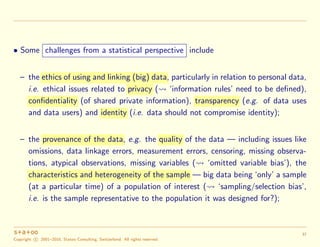 • Some challenges from a statistical perspective include
– the ethics of using and linking (big) data, particularly in relation to personal data,
i.e. ethical issues related to privacy ( ‘information rules’ need to be deﬁned),
confidentiality (of shared private information), transparency (e.g. of data uses
and data users) and identity (i.e. data should not compromise identity);
– the provenance of the data, e.g. the quality of the data — including issues like
omissions, data linkage errors, measurement errors, censoring, missing observa-
tions, atypical observations, missing variables ( ‘omitted variable bias’), the
characteristics and heterogeneity of the sample — big data being ‘only’ a sample
(at a particular time) of a population of interest ( ‘sampling/selection bias’,
i.e. is the sample representative to the population it was designed for?);
Copyright c 2001–2016, Statoo Consulting, Switzerland. All rights reserved.
37
 