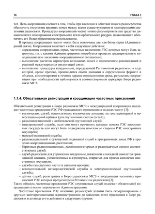 16 ГЛАВА 1 
тот. Цель координации состоит в том, чтобы при введении в действие нового радиосредства 
обеспечить отсутствие вредных помех между всеми существующими и планируемыми сис- 
темами радиосвязи. Процедуры координации частот можно рассматривать как средство ди- 
намического планирования спектрального и/или орбитального ресурса, позволяющего обес- 
печить его более эффективное использование. 
В процесс координации частот могут быть вовлечены две или более стран (Админист- 
раций связи). Координация включает в себя следующие действия: 
– определение сопредельных стран, частотные назначения РЭС которых могут быть за- 
тронуты, т.е. с какими Администрациями потребуется провести предварительную ко- 
ординацию или заключить координационное соглашение; 
– выполнение расчетов параметров возможных помех с применением рекомендаций и 
решений международных организаций связи; 
– выполнение процедуры координации, определенной Регламентом радиосвязи, в ходе 
которой, кроме прочего, производится обмен данными в определенном формате и 
объемах, комментариями в течение заранее определенного срока, результаты коорди- 
нации при необходимости публикуются в соответствующем циркуляре Бюро радио- 
связи МСЭ. 
1.1.4. Обязательная регистрация и координация частотных присвоений 
Обязательной регистрации в Бюро радиосвязи МСЭ и международной координации подле- 
жат частотные присвоения РЭС РФ гражданского применения в полосах частот [3]: 
– космических служб, использующих космические аппараты на геостационарной и не- 
геостационарной орбитах (для спутниковых систем (сетей)); 
– радионавигационной и любительской спутниковой служб; 
– фиксированной службы, если они могут причинить вредные помехи РЭС иностран- 
ных государств или могут быть подвержены помехам со стороны РЭС иностранных 
государств; 
– морской подвижной службы; 
– радиовещательной и сухопутной подвижной служб в приграничных зонах РФ в пре- 
делах координационных расстояний; 
– береговых радиолокационных, радиопеленгаторных и радиомаячных систем соответ- 
ствующих служб; 
– служб радиосвязи для управления воздушным движением и посадкой самолетов граж- 
данской авиации, установленных в аэропортах, открытых для приема самолетов ино- 
странных государств; 
– службы стандартных частот и сигналов времени; 
– вспомогательной метеорологической службы и метеорологической спутниковой 
службы; 
– других служб, регистрация в Бюро радиосвязи МСЭ и координация частотных при- 
своений РЭС которых предусмотрена Регламентом радиосвязи [2]. 
Таким образом, частотные присвоения РЭС спутниковых служб подлежат обязательной ко- 
ординации со всеми затронутыми Администрациями. 
Частотные присвоения РЭС наземных радиослужб должны быть скоординированы с 
другими заинтересованными Администрациями до заявления этого присвоения в Бюро ра- 
диосвязи и до ввода его в действие в следующих случаях: 
 