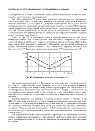 МЕТОДЫ ЧАСТОТНОГО ПЛАНИРОВАНИЯ СЕТЕЙ РАДИОСВЯЗИ И ВЕЩАНИЯ 165 
ходимо учитывать частотные ограничения, определяемые необходимыми защитными отно- 
шениями сигнал/помеха на входе приемника. 
При работе нескольких ТВ передатчиков возникают взаимные помехи в совмещенном 
канале, в смежных каналах, в зеркальных каналах и от излучений гетеродинов. Наибольшее 
защитное отношение Аз = 45 дБ (рис. 4.7) требуется в совмещенном канале, когда частоты 
несущих полезного и мешающего передатчиков равны. Известно, что спектр ТВ сигнала яв- 
ляется дискретным с концентрацией энергии возле частот, кратных частотам строк и полей. 
Если два ТВ сигнала расположить по частоте так, чтобы спектр одного из них располагался 
в незаполненных промежутках другого, то заметность на изображении сигнала с меньшей 
амплитудой значительно снизится. 
Сдвиг спектров ТВ сигналов осуществляется взаимным смещением несущих частот 
(СНЧ) передатчиков. При обычном режиме СНЧ учитывается дискретность ТВ сигнала 
с частотой строк, и стабильность частоты изображения должна составлять ±500 Гц. При 
прецизионном СНЧ учитывается дискретность ТВ сигнала с частотой полей, стабильность 
частоты изображения должна составлять ± 1 Гц, а стабильность строчной частоты должна 
быть не хуже ±10–6. Зависимость защитного отношения от СНЧ приведена на рис. 4.7. 
Рис. 4.7. Зависимость защитного отношения от СНЧ 
При планировании наземной сети ТВ вещания значения защитных отношений нормиру- 
ются для двух случаев интерференции. Первый из них — когда уровень помехи флуктуиру- 
ет в значительных пределах. Такую помеху называют тропосферной, она соответствует 10% 
или 1% времени, и обозначают такое защитное отношение Ат. Второй — когда уровень по- 
мехи практически не меняется либо его флуктуации не существенны. Такую помеху назы- 
вают продолжительной, она соответствует 50% времени, и обозначают такое защитное от- 
ношение Ас. 
Защитное отношение для верхнего и нижнего смежных каналов составляет –6 дБ. 
В IV и V диапазонах необходимо учитывать помеху по зеркальному каналу, который опре- 
деляется как n + 8 для поднесущей звукового сопровождения и n + 9 для несущей изображе- 
ния. Защитное отношение по зеркальному каналу для поднесущей звукового сопровожде- 
ния равно –9 дБ, а для несущей изображения +13 дБ. Учитывая защитные отношения, мож- 
но определить частотные ограничения на присвоение частот передатчикам, расположенным 
в одном пункте [2]. 
Для определения частотно-пространственных ограничений на присвоение частотных 
каналов передатчикам, разнесенным в пространстве, необходимо рассчитать напряжен- 
ность полей сигнала и помехи, для которых на границе зоны вещания должны выполнять- 
ся условия: 
 