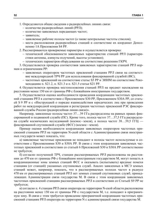 52 ГЛАВА 1 
1. Определяются общие сведения о радиорелейных линиях связи: 
– количество радиорелейных линий (РРЛ); 
– количество заявляемых передающих частот; 
– заявитель; 
– заявляемые рабочие полосы частот (а также центральные частоты стволов); 
– места расположения радиорелейных станций и соответствие их координат Допол- 
нению 1А Приложения S4 РР. 
2. Рассматриваются проверяемые параметры и осуществляется проверка: 
– технической обоснованности заявляемых характеристик станций РРЛ (характери- 
стики антенны, азимуты излучений, высоты установки); 
– технических параметров оборудования на соответствие решениям ГКРЧ. 
3. Осуществляется проверка соответствия заявляемых характеристик станций РРЛ нор- 
мам и ограничениям РР: 
– заявляемых оператором частотных присвоений станциям РРЛ связи на соответст- 
вие международной ТРЧ РР для использования фиксированной службой (ФС); 
– частотных присвоений на соответствие статье S5 РР и ЭИИМ на соответствие Реко- 
мендациям п. S21.2, п. S21.3 и п. S21.5 статьи S21 РР. 
4. Осуществляется проверка местоположения станций РРЛ на предмет нахождения на 
расстоянии менее 150 км от границы РФ с ближайшим иностранным государством. 
5. Осуществляется оценка необходимости проведения координации частотных присвое- 
ний станциям РРЛ в соответствии с Приложением S30 РР, Приложением S30А РР, со стать- 
ей S 9 РР и с «Инструкцией о порядке взаимодействия юридических лиц при проведении 
работ по международной координации и регистрации частотных присвоений РЭС фиксиро- 
ванной службы России (радиорелейная линия связи)». 
Например, заявленные полосы частот 37…39 ГГц распределены на равных правах фик- 
сированной и подвижной службе (ПС). Кроме того, полоса частот 37…37,5 ГГц распределе- 
на службе космических исследований (космос–земля), а полоса частот 38…39,5 ГГЦ — 
фиксированной спутниковой службе (ФСС) (космос–земля). 
Пример оценки необходимости координации заявляемых оператором частотных при- 
своений станциям РРЛ на территории N-ской области с Администрациями связи иностран- 
ных государств может показать, что: 
а) заявляемые частотные присвоения не попадают в полосы частот используемые в со- 
ответствии с Приложениями S30 и S30А РР. В связи с этим координация заявляемых час- 
тотных присвоений в соответствии со статьей 6 Приложений S30 и S30А РР соответственно 
не требуется; 
б) согласно полученной ТРЧ, станции рассматриваемых РРЛ расположены на расстоя- 
нии до 470 км от границы РФ с ближайшим иностранным государством М, могут попасть в 
координационные зоны земных станций ФСС и оказывать (испытывать) вредные помехи 
станциям (от станций) указанных спутниковых служб. Анализ заявленных в МСЭ земных 
станций может, например, показать, что в рассматриваемых полосах частот в радиусе 
470 км от рассматриваемых станций РРЛ нет земных станций спутниковых служб, принад- 
лежащих Администрации связи государства М. В связи с этим координация заявляемых 
частотных присвоений станциям рассматриваемых РРЛ в соответствии со Статьей S9 РР не 
требуется; 
в) согласно п. 4 станции РРЛ связи оператора на территории N-ской области расположены 
на расстоянии менее 150 км от границы РФ с государством М, т.е. попадают в пригранич- 
ную зону. В связи с этим требуется проведение приграничной координации частотных при- 
своений станциям РРЛ оператора на территории N с администрацией связи государства М. 
 