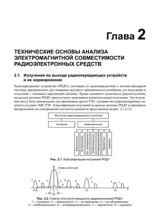 Глава 2 
ТЕХНИЧЕСКИЕ ОСНОВЫ АНАЛИЗА 
ЭЛЕКТРОМАГНИТНОЙ СОВМЕСТИМОСТИ 
РАДИОЭЛЕКТРОННЫХ СРЕДСТВ 
2.1. Излучения на выходе радиопередающих устройств 
и их нормирование 
Радиопередающее устройство (РПДУ), состоящее из радиопередатчика и антенно-фидерной 
системы, предназначено для генерации несущего гармонического колебания, его модуляции и 
излучения с помощью передающей антенны. Кроме основного (полезного) радиоизлучения, 
на выходе антенны РПДУ присутствуют неосновные (нежелательные) излучения. Эти излуче- 
ния могут быть мешающими для приемников других РЭС, создавая им непреднамеренные по- 
мехи и ухудшая ЭМС РЭС. Классификация излучений на выходе антенны РПДУ и примерное 
распределение их спектральной плотности мощности представлены на рис. 2.1 и 2.2. 
Рис. 2.1. Классификация излучений РПДУ 
Рис. 2.2. Спектр плотности мощности радиоизлучений РПДУ: 
1 — основного; 2 — внеполосного; 3 — на гармониках; 4 — на субгармониках; 
5 — комбинационного; 6 — интермодуляционного; 7 — паразитного; 8 — шумового 
 