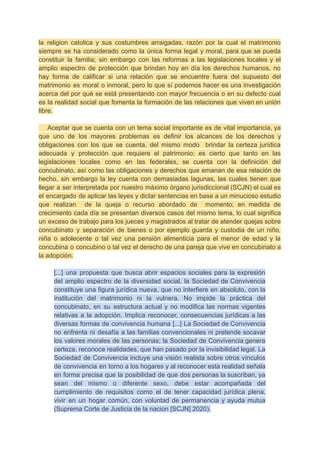 la religion catolica y sus costumbres arraigadas, razón por la cual el matrimonio
siempre se ha considerado como la única forma legal y moral, para que se pueda
constituir la familia; sin embargo con las reformas a las legislaciones locales y el
amplio espectro de protección que brindan hoy en día los derechos humanos, no
hay forma de calificar si una relación que se encuentre fuera del supuesto del
matrimonio es moral o inmoral, pero lo que sí podemos hacer es una investigación
acerca del por qué se está presentando con mayor frecuencia o en su defecto cual
es la realidad social que fomenta la formación de las relaciones que viven en unión
libre.
Aceptar que se cuenta con un tema social importante es de vital importancia, ya
que uno de los mayores problemas es definir los alcances de los derechos y
obligaciones con los que se cuenta, del mismo modo brindar la certeza jurídica
adecuada y protección que requiere el patrimonio; es cierto que tanto en las
legislaciones locales como en las federales, se cuenta con la definición del
concubinato, así como las obligaciones y derechos que emanan de esa relación de
hecho, sin embargo la ley cuenta con demasiadas lagunas, las cuales tienen que
llegar a ser interpretada por nuestro máximo órgano jurisdiccional (SCJN) el cual es
el encargado de aplicar las leyes y dictar sentencias en base a un minucioso estudio
que realizan de la queja o recurso abordado de momento; en medida de
crecimiento cada día se presentan diversos casos del mismo tema, lo cual significa
un exceso de trabajo para los jueces y magistrados al tratar de atender quejas sobre
concubinato y separación de bienes o por ejemplo guarda y custodia de un niño,
niña o adolecente o tal vez una pensión alimenticia para el menor de edad y la
concubina o concubino o tal vez el derecho de una pareja que vive en concubinato a
la adopción.
[...] una propuesta que busca abrir espacios sociales para la expresión
del amplio espectro de la diversidad social, la Sociedad de Convivencia
constituye una figura jurídica nueva, que no interfiere en absoluto, con la
institución del matrimonio ni la vulnera. No impide la práctica del
concubinato, en su estructura actual y no modifica las normas vigentes
relativas a la adopción. Implica reconocer, consecuencias jurídicas a las
diversas formas de convivencia humana [...] La Sociedad de Convivencia
no enfrenta ni desafía a las familias convencionales ni pretende socavar
los valores morales de las personas; la Sociedad de Convivencia genera
certeza, reconoce realidades, que han pasado por la invisibilidad legal. La
Sociedad de Convivencia incluye una visión realista sobre otros vínculos
de convivencia en torno a los hogares y al reconocer esta realidad señala
en forma precisa que la posibilidad de que dos personas la suscriban, ya
sean del mismo o diferente sexo, debe estar acompañada del
cumplimiento de requisitos como el de tener capacidad jurídica plena,
vivir en un hogar común, con voluntad de permanencia y ayuda mutua
(Suprema Corte de Justicia de la nacion [SCJN] 2020).
 
