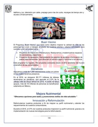 109
teléfono y luz, televisión por cable, prepago para vías de cuota, recargas de tiempo aire y
acceso a financiamiento.
Buen Vecino
El Programa “Buen Vecino” que tiene como objetivo mejorar la calidad de vida de las
personas que viven o trabajan alrededor de nuestras plantas y abarca actividades para
contribuir a la comunidad como:
 Proyectos de mejora de infraestructura. Restauramos y modernizamos espacios
de convivencia y deportivos.
 Proyectos de reparación. Remodelación de paradas de autobús o iluminación de
pasos para transeúntes, que ofrezcan un servicio digno y funcional a los vecinos.
Este programa ha logrado, 762 proyectos concluidos desde el 2012 alrededor del mundo
a beneficio de las comunidades.
Donativos
Apoyamos a más de 1,200 asociaciones civiles en países
en los cuales tenemos presencia.
En el 2016, se otorgaron $5,171 millones de dólares
americanos en donativos, que equivale al 2.2% de la
utilidad neta de Grupo Bimbo en 2015. A través de estos
apoyos, más de 18 millones de personas se beneficiaron
solamente en México.
Mejora Nutrimental
“Ofrecemos opciones para todos y promovemos estilos de vida saludable.”
Innovación y Reformulación
Reformulamos nuestros productos a fin de mejorar su perfil nutrimental y atender los
requerimientos de nuestros consumidores.
Durante el 2016, el 37% de nuestros productos mejoraron su perfil nutricional, gracias a la
implementación de nuevas tecnologías para la reformulación.
 