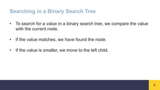 4
Searching in a Binary Search Tree
• To search for a value in a binary search tree, we compare the value
with the current node.
• If the value matches, we have found the node.
• If the value is smaller, we move to the left child.
 