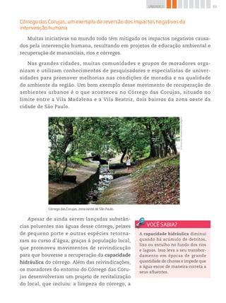 61UNIDADE 2
Córrego das Corujas, um exemplo de reversão dos impactos negativos da
intervenção humana
Muitas iniciativas no mundo todo têm mitigado os impactos negativos causa-
dos pela intervenção humana, resultando em projetos de educação ambiental e
recuperação de mananciais, rios e córregos.
Nas grandes cidades, muitas comunidades e grupos de moradores orga-
nizam e utilizam conhecimentos de pesquisadores e especialistas de univer-
sidades para promover melhorias nas condições de moradia e na qualidade
do ambiente da região. Um bom exemplo desse movimento de recuperação de
ambientes urbanos é o que aconteceu no Córrego das Corujas, situado no
limite entre a Vila Madalena e a Vila Beatriz, dois bairros da zona oeste da
cidade de São Paulo.
©AlexandreTokitaka/PulsarImagens
Córrego das Corujas, zona oeste de São Paulo.
Apesar de ainda serem lançadas substân-
cias poluentes nas águas desse córrego, peixes
de pequeno porte e outras espécies retorna-
ram ao curso d’água, graças à população local,
que promoveu movimentos de reivindicação
para que houvesse a recuperação da capacidade
hidráulica do córrego. Além das reivindicações,
os moradores do entorno do Córrego das Coru-
jas desenvolveram um projeto de revitalização
do local, que incluiu: a limpeza do córrego, a
A capacidade hidráulica diminui
quando há acúmulo de detritos,
lixo ou entulho no fundo dos rios
e lagoas. Isso leva a seu transbor-
damento em épocas de grande
quantidade de chuvas e impede que
a água escoe de maneira correta a
seus afluentes.
 