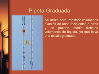 Pipeta Graduada
Se utiliza para transferir volúmenes
exactos de unos recipientes a otros
y se pueden medir distintos
volúmenes de líquido, ya que lleva
una escala graduada.
 