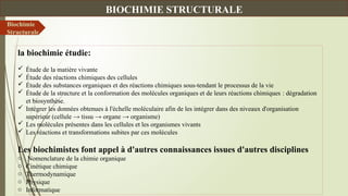 la biochimie étudie:
 Étude de la matière vivante
 Étude des réactions chimiques des cellules
 Étude des substances organiques et des réactions chimiques sous-tendant le processus de la vie
 Étude de la structure et la conformation des molécules organiques et de leurs réactions chimiques : dégradation
et biosynthèse.
 Intégrer les données obtenues à l'échelle moléculaire afin de les intégrer dans des niveaux d'organisation
supérieur (cellule → tissu → organe → organisme)
 Les molécules présentes dans les cellules et les organismes vivants
 Les réactions et transformations subites par ces molécules
Les biochimistes font appel à d'autres connaissances issues d'autres disciplines
o Nomenclature de la chimie organique
o Cinétique chimique
o Thermodynamique
o Physique
o Informatique
Biochimie
Structurale
BIOCHIMIE STRUCTURALE
 