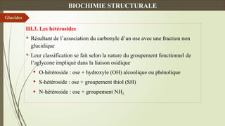 III.3. Les hétérosides
 Résultant de l’association du carbonyle d’un ose avec une fraction non
glucidique
 Leur classification se fait selon la nature du groupement fonctionnel de
l’aglycone impliqué dans la liaison osidique
 O-hétéroside : ose + hydroxyle (OH) alcoolique ou phénolique
 S-hétéroside : ose + groupement thiol (SH)
 N-hétéroside : ose + groupement NH2
Glucides
BIOCHIMIE STRUCTURALE
 