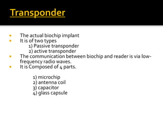 The actual biochip implant
 It is of two types
1) Passive transponder
2) active transponder
 The communication between biochip and reader is via low-
frequency radio waves.
 It is Composed of 4 parts.
1) microchip
2) antenna coil
3) capacitor
4) glass capsule
 